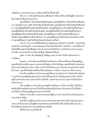 69
เจริญทั้งหลาย พระธรรมสงบหนอ ประณีตหนอดังนี้ จักตั้งใจฟัง ดังนี้ .
พึงทราบว่า อาศัยเหตุนี้ จิตของพระองค์จึงน้อมไป เพื่อความที่พระองค์เป็นผู้มีความขวนขวาย
น้อย ไม่น้อมไปเพื่อจะทรงแสดงธรรม.
บุคคลที่มีศรัทธา มีกิเลสเพียงดังธุลีในจักษุน้อย บุคคลผู้ไม่มีศรัทธา มีกิเลสเพียงดังธุลีในจักษุ
มาก บุคคลผู้ปรารภความเพียร มีกิเลสเพียงดังธุลีในจักษุน้อย บุคคลผู้เกียจคร้านมีกิเลสเพียงดังธุลีในจักษุ
มาก บุคคลผู้มีสติตั้งมั่นมีกิเลสเพียงดังธุลีในจักษุน้อย บุคคลผู้มีสติลุ่มหลง มีกิเลสเพียงดังธุลีในจักษุมาก
บุคคลผู้มีจิตตั้งมั่น มีกิเลสเพียงดังธุลีในจักษุน้อย บุคคลผู้มีจิตไม่ตั้งมั่น มีกิเลสเพียงดังธุลีในจักษุมาก
บุคคลผู้มีปัญญามีกิเลสเพียงดังธุลีในจักษุน้อย บุคคลผู้มีปัญญาทรามมีกิเลสเพียงดังธุลีในจักษุมาก
เช่นเดียวกันบุคคลผู้มีศรัทธามีอินทรีย์แก่กล้า ฯลฯ บุคคลผู้มีปัญญามักเห็นโลกอื่นและโทษด้วยความเป็น
ภัย บุคคลผู้มีปัญญาทรามมักไม่เห็นโลกอื่นและโทษโดยความเป็นภัย.
อธิบายว่า บัวบางเหล่าที่ตั้งขึ้นพ้นน้าคอยรอสัมผัสแสงอาทิตย์แล้วบานในวันนี้ . บางเหล่าตั้งอยู่
เสมอน้าจักบานในวันพรุ่งนี้ . บางเหล่ายังจมอยู่ภายในน้าอันน้าเลี้ยงไว้จักบานในวันที่ ๓. แต่ว่ายังมีดอกบัว
เป็นต้นที่มีโรคแม้เหล่าอื่นไม่ขึ้นพ้นจากน้าแล้ว ดอกบัวเหล่าใดจักไม่บาน จักเป็นภักษาแห่งปลาและเต่า
อย่างเดียว ดอกบัวเหล่านั้น ท่านไม่ควรนาขึ้นสู่บาลีได้แสดงไว้ชัดแล้ว.
บุคคล ๔ จาพวก คือ อุคฆฏิตัญญู วิปจิตัญญู เนยย ปทปรมะ ก็เปรียบเหมือนดอกบัว ๔
เหล่านั้นแล.
ในบุคคล ๔ จาพวกนั้น บุคคลที่ตรัสรู้ธรรมพร้อมกับเวลาที่ท่านยกขึ้นแสดง ชื่ออุคฆฏิตัญญู.
บุคคลที่ตรัสรู้ธรรมเมื่อท่านแจกความแห่งคาย่อโดยพิสดาร ชื่อว่าวิปจิตัญญู. บุคคลที่ตรัสรู้ธรรมโดยลาดับ
ด้วยความพากเพียรท่องจา ด้วยการไต่ถาม ด้วยทาไว้ในใจโดยแบบคาย ด้วยคบหาสมาคมกับกัลยาณมิตร
ชื่อว่าเนยย. บุคคลที่ไม่ตรัสรู้ธรรมได้ในชาตินั้น แม้เรียนมาก ทรงไว้มาก สอนเขามาก ชื่อว่าปทปรมะ.
ในบทนั้น พระผู้มีพระภาคเจ้าทรงตรวจดูหมื่นโลกธาตุ เช่นกับดอกบัว เป็นต้น ได้ทรงเห็นแล้ว
ว่า บุคคลจาพวกอุคฆฏิตัญญู ดุจดอกบัวจะบานในวันนี้ บุคคลจาพวกวิปจิตัญญู ดุจดอกบัวจักบานในวัน
พรุ่งนี้ บุคคลจาพวกเนยยะ ดุจดอกบัวจักบานในวันที่ ๓ บุคคลจาพวกปทปรมะ ดุจดอกบัวอันเป็นภักษา
แห่งปลาและเต่า.
อนึ่ง พระผู้มีพระภาคเจ้า เมื่อทรงตรวจดูได้ทรงเห็นโดยอาการทั้งปวงอย่างนี้ ว่า สัตว์มีกิเลส
เพียงดังธุลีในจักษุน้อยมีประมาณเท่านี้ สัตว์มีกิเลสเพียงดังธุลีในจักษุมากมีประมาณเท่านี้ แม้ในสัตว์
เหล่านั้นจาพวกที่เป็นอุคฆฏิตัญญู มีประมาณเท่านี้ ดังนี้ .
ในสัตว์ ๔ จาพวกนั้น การแสดงธรรมของพระผู้มีพระภาคเจ้า ย่อมสาเร็จประโยชน์แก่บุคคล ๓
จาพวกในอัตภาพนี้ แล.
ลาดับนั้น พระผู้มีพระภาคเจ้าทรงประกาศพระธรรมเทศนาอันนามาซึ่งประโยชน์แก่บุคคล ๔
จาพวกเหล่านี้ แล้ว ยังความเป็นผู้มีพระประสงค์จะทรงแสดงให้เกิดขึ้น ได้ทรงจัดสัตว์แม้ทั้งปวงในภพ ๓
ใหม่ ให้เป็นสองส่วนด้วยสามารถแห่งภัพสัตว์และอภัพสัตว์
สัตว์ที่ท่านกล่าวหมายถึงนั้น คือ
 