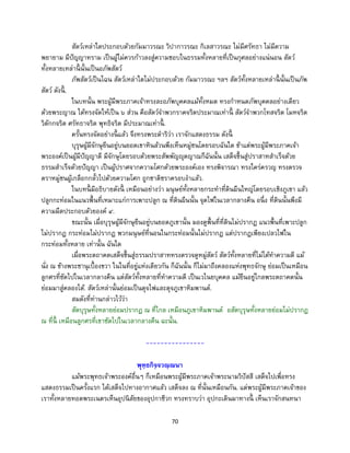 70
สัตว์เหล่าใดประกอบด้วยกัมมาวรณะ วิปากาวรณะ กิเลสาวรณะ ไม่มีศรัทธา ไม่มีความ
พยายาม มีปัญญาทราม เป็นผู้ไม่ควรก้าวลงสู่ความชอบในธรรมทั้งหลายที่เป็นกุศลอย่างแน่นอน สัตว์
ทั้งหลายเหล่านี้ นั้นเป็นอภัพสัตว์
ภัพสัตว์เป็นไฉน สัตว์เหล่าใดไม่ประกอบด้วย กัมมาวรณะ ฯลฯ สัตว์ทั้งหลายเหล่านี้ นั้นเป็นภัพ
สัตว์ ดังนี้ .
ในบทนั้น พระผู้มีพระภาคเจ้าทรงละอภัพบุคคลแม้ทั้งหมด ทรงกาหนดภัพบุคคลอย่างเดียว
ด้วยพระญาณ ได้ทรงจัดให้เป็น ๖ ส่วน คือสัตว์จาพวกราคจริตประมาณเท่านี้ สัตว์จาพวกโทสจริต โมหจริต
วิตักกจริต ศรัทธาจริต พุทธิจริต มีประมาณเท่านี้ .
ครั้นทรงจัดอย่างนี้ แล้ว จึงทรงพระดาริว่า เราจักแสดงธรรม ดังนี้
บุรุษผู้มีจักษุยืนอยู่บนยอดเขาหินล้วนพึงเห็นหมู่ชนโดยรอบฉันใด ข้าแต่พระผู้มีพระภาคเจ้า
พระองค์เป็นผู้มีปัญญาดี มีจักษุโดยรอบด้วยพระสัพพัญญุตญาณก็ฉันนั้น เสด็จขึ้นสู่ปราสาทสาเร็จด้วย
ธรรมสาเร็จด้วยปัญญา เป็นผู้ปราศจากความโศกด้วยพระองค์เอง ทรงพิจารณา ทรงใคร่ครวญ ทรงตรวจ
ตราหมู่ชนผู้เกลือกกลั้วไปด้วยความโศก ถูกชาติชราครอบงาแล้ว.
ในบทนี้ มีอธิบายดังนี้ เหมือนอย่างว่า มนุษย์ทั้งหลายกระทาที่ดินผืนใหญ่โดยรอบเชิงภูเขา แล้ว
ปลูกกะท่อมในแนวพื้นที่เหมาะแก่การเพาะปลูก ณ ที่ดินผืนนั้น จุดไฟในเวลากลางคืน อนึ่ง ที่ดินนั้นพึงมี
ความมืดประกอบด้วยองค์ ๔.
ขณะนั้น เมื่อบุรุษผู้มีจักษุยืนอยู่บนยอดภูเขานั้น มองดูพื้นที่ที่ดินไม่ปรากฏ แนวพื้นที่เพาะปลูก
ไม่ปรากฏ กระท่อมไม่ปรากฏ พวกมนุษย์ที่นอนในกระท่อมนั้นไม่ปรากฏ แต่ปรากฏเพียงเปลวไฟใน
กระท่อมทั้งหลาย เท่านั้น ฉันใด
เมื่อพระตถาคตเสด็จขึ้นสู่ธรรมปราสาททรงตรวจดูหมู่สัตว์ สัตว์ทั้งหลายที่ไม่ได้ทาความดี แม้
นั่ง ณ ข้างพระชานุเบื้องขวา ในในที่อยู่แห่งเดียวกัน ก็ฉันนั้น ก็ไม่มาถึงคลองแห่งพุทธจักษุ ย่อมเป็นเหมือน
ลูกศรที่ซัดไปในเวลากลางคืน แต่สัตว์ทั้งหลายที่ทาความดี เป็นเวไนยบุคคล แม้ยืนอยู่ไกลพระตถาคตนั้น
ย่อมมาสู่คลองได้. สัตว์เหล่านั้นย่อมเป็นดุจไฟและดุจภูเขาหิมพานต์.
สมดังที่ท่านกล่าวไว้ว่า
สัตบุรุษทั้งหลายย่อมปรากฏ ณ ที่ไกล เหมือนภูเขาหิมพานต์ อสัตบุรุษทั้งหลายย่อมไม่ปรากฏ
ณ ที่นี้ เหมือนลูกศรที่เขาซัดไปในเวลากลางคืน ฉะนั้น.
----------------
พุทฺธกิจฺจวณฺณนา
แม้พระพุทธเจ้าพระองค์อื่นๆ ก็เหมือนพระผู้มีพระภาคเจ้าพระนามวิปัสสี เสด็จไปเพื่อทรง
แสดงธรรมเป็นครั้งแรก ได้เสด็จไปทางอากาศแล้ว เสด็จลง ณ ที่นั้นเหมือนกัน. แต่พระผู้มีพระภาคเจ้าของ
เราทั้งหลายทอดพระเนตรเห็นอุปนิสัยของอุปกาชีวก ทรงทราบว่า อุปกะเดินมาทางนี้ เห็นเราจักสนทนา
 