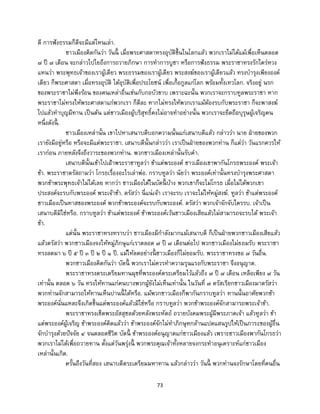 73
ดี การฟังธรรมก็ดีจะมีแต่ไหนเล่า.
ชาวเมืองคิดกันว่า วันนี้ เมื่อพระศาสดาทรงอุบัติขึ้นในโลกแล้ว พวกเราไม่ได้แม้เพื่อเห็นตลอด
๗ ปี ๗ เดือน จะกล่าวไปไยถึงการถวายภิกษา การทาการบูชา หรือการฟังธรรม พระราชาทรงรักใคร่หวง
แหนว่า พระพุทธเจ้าของเราผู้เดียว พระธรรมของเราผู้เดียว พระสงฆ์ของเราผู้เดียวแล้ว ทรงบารุงเพียงองค์
เดียว ก็พระศาสดา เมื่อทรงอุบัติ ได้อุบัติเพื่อประโยชน์ เพื่อเกื้อกูลแก่โลก พร้อมทั้งเทวโลก. จริงอยู่ นรก
ของพระราชาไม่พึงร้อน ของคนเหล่าอื่นเช่นกับกอบัวขาบ เพราะฉะนั้น พวกเราจะกราบทูลพระราชา หาก
พระราชาไม่ทรงให้พระศาสดาแก่พวกเรา ก็ดีละ หากไม่ทรงให้พวกเราแม้ต้องรบกับพระราชา ก็จะพาสงฆ์
ไปแล้วทาบุญมีทาน เป็นต้น แต่ชาวเมืองผู้บริสุทธิ์คงไม่อาจทาอย่างนั้น พวกเราจะยึดถือบุรุษผู้เจริญคน
หนึ่งดังนี้ .
ชาวเมืองเหล่านั้น เขาไปหาเสนาบดีบอกความนั้นแก่เสนาบดีแล้ว กล่าวว่า นาย ฝ่ายของพวก
เรายังมีอยู่หรือ หรือจะมีแด่พระราชา. เสนาบดีนั้นกล่าวว่า เราเป็นฝ่ายของพวกท่าน ก็แต่ว่า วันแรกควรให้
เราก่อน ภายหลังจึงถึงวาระของพวกท่าน. พวกชาวเมืองเหล่านั้นรับคา.
เสนาบดีนั้นเข้าไปเฝ้าพระราชาทูลว่า ข้าแต่พระองค์ ชาวเมืองเขาพากันโกรธพระองค์ พระเจ้า
ข้า. พระราชาตรัสถามว่า โกรธเรื่องอะไรเล่าพ่อ. กราบทูลว่า นัยว่า พระองค์เท่านั้นทรงบารุงพระศาสดา
พวกข้าพระพุทธเจ้าไม่ได้เลย หากว่า ชาวเมืองได้ในบัดนี้ บ้าง พวกเขาก็จะไม่โกรธ เมื่อไม่ได้พวกเขา
ประสงค์จะรบกับพระองค์ พระเจ้าข้า. ตรัสว่า นี่แน่เจ้า เราจะรบ เราจะไม่ให้หมู่สงฆ์. ทูลว่า ข้าแต่พระองค์
ชาวเมืองเป็นทาสของพระองค์ พวกข้าพระองค์จะรบกับพระองค์. ตรัสว่า พวกเจ้าจักจับใครรบ. เจ้าเป็น
เสนาบดีมิใช่หรือ. กราบทูลว่า ข้าแต่พระองค์ ข้าพระองค์เว้นชาวเมืองเสียแล้วไม่สามารถจะรบได้ พระเจ้า
ข้า.
แต่นั้น พระราชาทรงทราบว่า ชาวเมืองมีกาลังมากแม้เสนาบดี ก็เป็นฝ่ายพวกชาวเมืองเสียแล้ว
แล้วตรัสว่า พวกชาวเมืองจงให้หมู่ภิกษุแก่เราตลอด ๗ ปี ๗ เดือนต่อไป พวกชาวเมืองไม่ยอมรับ พระราชา
ทรงลดมา ๖ ปี ๕ ปี ๓ ปี ๒ ปี ๑ ปี. แม้ให้ลดอย่างนี้ ชาวเมืองก็ไม่ยอมรับ. พระราชาทรงขอ ๗ วันอื่น.
พวกชาวเมืองคิดกันว่า บัดนี้ พวกเราไม่ควรทาความรุนแรงกับพระราชา จึงอนุญาต.
พระราชาทรงตระเตรียมทานมุขที่พระองค์ตระเตรียมไว้แล้วถึง ๗ ปี ๗ เดือน เหลือเพียง ๗ วัน
เท่านั้น ตลอด ๖ วัน ทรงให้ทานแก่คนบางพวกผู้ยังไม่เห็นเท่านั้น ในวันที่ ๗ ตรัสเรียกชาวเมืองมาตรัสว่า
พวกท่านจักสามารถให้ทานเห็นปานนี้ ได้หรือ. แม้พวกชาวเมืองก็พากันกราบทูลว่า ทานนั้นอาศัยพวกข้า
พระองค์นั่นแหละจึงเกิดขึ้นแด่พระองค์แล้วมิใช่หรือ กราบทูลว่า พวกข้าพระองค์จักสามารถพระเจ้าข้า.
พระราชาทรงเช็ดพระอัสสุชลด้วยหลังพระหัตถ์ ถวายบังคมพระผู้มีพระภาคเจ้า แล้วทูลว่า ข้า
แต่พระองค์ผู้เจริญ ข้าพระองค์คิดแล้วว่า ข้าพระองค์จักไม่ทาภิกษุหกล้านแปดแสนรูปให้เป็นภาระของผู้อื่น
จักบารุงด้วยปัจจัย ๔ จนตลอดชีวิต บัดนี้ ข้าพระองค์อนุญาตแก่ชาวเมืองแล้ว เพราะชาวเมืองพากันโกรธว่า
พวกเราไม่ได้เพื่อถวายทาน ตั้งแต่วันพรุ่งนี้ พวกพระคุณเจ้าทั้งหลายจงกระทาอนุเคราะห์แก่ชาวเมือง
เหล่านั้นเกิด.
ครั้นถึงวันที่สอง เสนาบดีตระเตรียมมหาทาน แล้วกล่าวว่า วันนี้ พวกท่านจงรักษาโดยที่คนอื่น
 