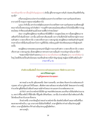 14
หมายถึงบุตรที่มารดาเลี้ยงดูให้เจริญอยู่แนบอก) ดังนั้น ผู้ที่เทวดาอนุเคราะห์แล้ว ย่อมพบเห็นแต่สิ่งที่เจริญ
ทุกเมื่อ”
ครั้นทรงอนุโมทนาแก่มหาอามาตย์สุนีธะและมหาอามาตย์วัสสการะชาวแคว้นมคธด้วยพระ
คาถาเหล่านี้ ทรงลุกจากพุทธอาสน์เสด็จจากไป
[๑๕๔] ลาดับนั้น มหาอามาตย์สุนีธะและมหาอามาตย์วัสสการะชาวแคว้นมคธตามเสด็จพระผู้มี
พระภาคไปเบื้องพระปฤษฎางค์ ด้วยคิดว่า “ประตูที่ท่านพระสมณโคดมเสด็จออกไปในวันนี้ จะมีชื่อว่าประตู
พระโคดม ท่าที่พระองค์เสด็จข้ามแม่น้าคงคาจะมีชื่อว่าท่าพระโคดม”
ต่อมา ประตูที่พระผู้มีพระภาคเสด็จออกจึงได้มีชื่อว่า ประตูพระโคดม คราวนั้นพระผู้มีพระภาค
เสด็จเข้าไปใกล้แม่น้าคงคา เวลานั้น แม่น้าคงคาเต็มเสมอฝั่ง นกกา(ก้ม)ดื่มกินได้ คนทั้งหลายผู้ปรารถนา
จะข้ามฟาก บางพวกเที่ยวหาเรือ บางพวกเที่ยวหาแพ บางพวกผูกทุ่น พระผู้มีพระภาคพร้อมด้วยภิกษุสงฆ์
ทรงหายไปจากฝั่งนี้ แห่งแม่น้าคงคาไปปรากฏที่ฝั่งโน้น เหมือนบุรุษมีกาลังเหยียดแขนออกหรือคู้แขนเข้า
ฉะนั้น
พระผู้มีพระภาคทอดพระเนตรคนเหล่านั้นผู้ปรารถนาจะข้ามฟาก บางพวกเที่ยวหาเรือ บางพวก
เที่ยวหาแพ บางพวกผูกทุ่น เมื่อพระผู้มีพระภาคทรงทราบความนั้นแล้ว ทรงเปล่งอุทานในเวลานั้นว่า
“คนพวกหนึ่งกาลังสร้างสะพาน (สะพาน หมายถึงอริยมรรค) ข้ามสระ (สระ หมายถึงตัณหา)
ใหญ่ โดยมิให้แปดเปื้ อนด้วยโคลนตม ขณะที่คนอีกพวกหนึ่งกาลังผูกทุ่นอยู่ ชนผู้ฉลาดได้ข้ามพ้นไปแล้ว”
ภาณวารที่ ๑ จบ
------------------------------------
คาอธิบายเพิ่มเติมนี้ นามาจากบางส่วนของอรรถกถา ทีฆนิกาย มหาวรรค
มหาปรินิพพานสูตร
ปาฏลิปุตฺตนครมาปนวณฺณนา
พราหมณ์ ๒ คน คือ สุนีธะคนหนึ่ง วัสสการะคนหนึ่ง. มหามัตตะ คือมหาอามาตย์ของพระเจ้า
กรุงมคธ สร้างปาฏลิคามทาให้เป็นนคร. เพื่อตัดทางขยายตัวของราชวงศ์แคว้นวัชชี. จิตของมหาอามาตย์ผู้
ทานายวิชาดูพื้นที่น้อมไปเพื่อสร้างคฤหาสน์สาหรับพระราชาและมหาอามาตย์ของพระราชา.
เล่ากันว่า มหาอามาตย์เหล่านั้นใช้อานุภาพแห่งศิลปะของตน มองเห็นภายใต้แผ่นดินประมาณ
๖๐ ศอกว่าที่นี้ นาคยึดไว้ ที่นี้ ยักษ์สิง ที่นี้ ภูตสิง มีหินหรือตอ. เวลานั้น อามาตย์เหล่านั้นร่ายศิลปะสร้างขึ้น
ได้เหมือนปรึกษากับเทวดาทั้งหลาย.
อีกอย่างหนึ่ง เทวดาสิงอยู่ในร่างของอามาตย์เหล่านั้น น้อมจิตไปเพื่อสร้างคฤหาสน์ในที่นั้นๆ
พอเขาตอกหลักลงใน ๔ มุม เทวดาเหล่านั้นจึงเข้าสิงพื้นที่. เทวดาผู้มีศรัทธาทาอย่างนั้นแก่ตระกูลผู้มี
ศรัทธา เทวดาผู้ไม่มีศรัทธาก็ทาอย่างนั้นแก่ตระกูลผู้ไม่มีศรัทธา.
เพราะเหตุไร.
 