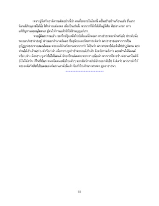 15
เพราะผู้มีศรัทธามีความคิดอย่างนี้ ว่า คนทั้งหลายในโลกนี้ ครั้นสร้างบ้านเรือนแล้ว ชั้นแรก
นิมนต์ภิกษุสงฆ์ให้นั่ง ให้กล่าวแต่มงคล เมื่อเป็นเช่นนี้ . พวกเราก็จักได้เห็นผู้มีศีล ฟังธรรมกถา การ
แก้ปัญหาและอนุโมทนา ผู้คนให้ทานแล้วจักให้ส่วนบุญแก่เรา.
พระผู้มีพระภาคเจ้า เวลาใกล้รุ่งเสด็จไปยังฝั่งแม่น้าคงคา ทรงชาระพระพักตร์แล้ว ประทับนั่ง
รอเวลาภิกขาจารอยู่. ฝ่ายมหาอามาตย์มคธ ชื่อสุนีธะและวัสสการะคิดว่า พระราชาของพวกเราเป็น
อุปัฏฐากของพระสมณโคดม พระองค์จักตรัสถามพวกเราว่า ได้ยินว่า พระศาสดาได้เสด็จไปปาฏลิคาม พวก
ท่านได้เข้าเฝ้าพระองค์หรือเปล่า เมื่อกราบทูลว่าข้าพระองค์เข้าเฝ้า จึงตรัสถามอีกว่า พวกท่านได้นิมนต์
หรือเปล่า เมื่อกราบทูลว่าไม่ได้นิมนต์ จักยกโทษนิคคหะพวกเรา อนึ่งเล่า พวกเราก็จะสร้างพระนครในที่ที่
ยังไม่ได้สร้าง ก็ในที่ที่พระสมณโคดมเสด็จไปแล้วๆ พวกสัตว์กาลกิณีจักถอยกลับไป จึงคิดว่า พวกเราจักให้
พระองค์ตรัสสิ่งที่เป็นมงคลแก่พระนครดังนี้ แล้ว จึงเข้าไปเฝ้าพระศาสดา ทูลอาราธนา
-----------------------
 