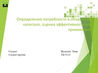 Определение потребности в оборотном
капитале, оценка эффективности его
применения
Студент Жунушев Эмир
Студент группы УБ-13-21
 