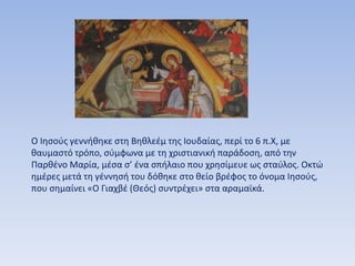 Ο Ιησούς γεννήθηκε στη Βηθλεέμ της Ιουδαίας, περί το 6 π.Χ, με
θαυμαστό τρόπο, σύμφωνα με τη χριστιανική παράδοση, από την
Παρθένο Μαρία, μέσα σ’ ένα σπήλαιο που χρησίμευε ως σταύλος. Οκτώ
ημέρες μετά τη γέννησή του δόθηκε στο θείο βρέφος το όνομα Ιησούς,
που σημαίνει «Ο Γιαχβέ (Θεός) συντρέχει» στα αραμαϊκά.
 