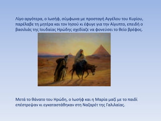 Λίγο αργότερα, ο Ιωσήφ, σύμφωνα με προσταγή Αγγέλου του Κυρίου,
παρέλαβε τη μητέρα και τον Ιησού κι έφυγε για την Αίγυπτο, επειδή ο
βασιλιάς της Ιουδαίας Ηρώδης σχεδίαζε να φονεύσει το θείο βρέφος.
Μετά το θάνατο του Ηρώδη, ο Ιωσήφ και η Μαρία μαζί με το παιδί
επέστρεψαν κι εγκαταστάθηκαν στη Ναζαρέτ της Γαλιλαίας.
 