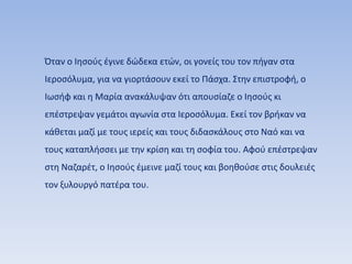 Όταν ο Ιησούς έγινε δώδεκα ετών, οι γονείς του τον πήγαν στα
Ιεροσόλυμα, για να γιορτάσουν εκεί το Πάσχα. Στην επιστροφή, ο
Ιωσήφ και η Μαρία ανακάλυψαν ότι απουσίαζε ο Ιησούς κι
επέστρεψαν γεμάτοι αγωνία στα Ιεροσόλυμα. Εκεί τον βρήκαν να
κάθεται μαζί με τους ιερείς και τους διδασκάλους στο Ναό και να
τους καταπλήσσει με την κρίση και τη σοφία του. Αφού επέστρεψαν
στη Ναζαρέτ, ο Ιησούς έμεινε μαζί τους και βοηθούσε στις δουλειές
τον ξυλουργό πατέρα του.
 