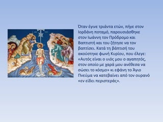 Όταν έγινε τριάντα ετών, πήγε στον
Ιορδάνη ποταμό, παρουσιάσθηκε
στον Ιωάννη τον Πρόδρομο και
Βαπτιστή και του ζήτησε να τον
βαπτίσει. Κατά τη βάπτισή του
ακούστηκε φωνή Κυρίου, που έλεγε:
«Αυτός είναι ο υιός μου ο αγαπητός,
στον οποίο με χαρά μου ανέθεσα να
σώσει το κόσμο» κι εφάνη το Άγιο
Πνεύμα να κατεβαίνει από τον ουρανό
«εν είδει περιστεράς».
 