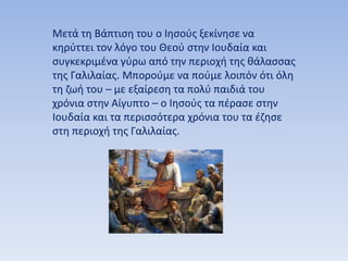 Μετά τη Βάπτιση του ο Ιησούς ξεκίνησε να
κηρύττει τον λόγο του Θεού στην Ιουδαία και
συγκεκριμένα γύρω από την περιοχή της θάλασσας
της Γαλιλαίας. Μπορούμε να πούμε λοιπόν ότι όλη
τη ζωή του – με εξαίρεση τα πολύ παιδιά του
χρόνια στην Αίγυπτο – ο Ιησούς τα πέρασε στην
Ιουδαία και τα περισσότερα χρόνια του τα έζησε
στη περιοχή της Γαλιλαίας.
 
