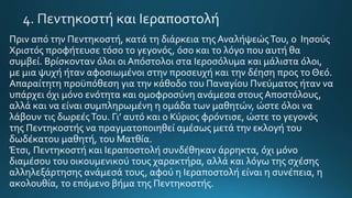 Πριν από την Πεντηκοστή, κατά τη διάρκεια της ΑναλήψεώςΤου, ο Ιησούς
Χριστός προφήτευσε τόσο το γεγονός, όσο και το λόγο που αυτή θα
συμβεί. Βρίσκονταν όλοι οι Απόστολοι στα Ιεροσόλυμα και μάλιστα όλοι,
με μια ψυχή ήταν αφοσιωμένοι στην προσευχή και την δέηση προς το Θεό.
Απαραίτητη προϋπόθεση για την κάθοδο του Παναγίου Πνεύματος ήταν να
υπάρχει όχι μόνο ενότητα και ομοφροσύνη ανάμεσα στους Αποστόλους,
αλλά και να είναι συμπληρωμένη η ομάδα των μαθητών, ώστε όλοι να
λάβουν τις δωρεέςΤου. Γι’ αυτό και ο Κύριος φρόντισε, ώστε το γεγονός
της Πεντηκοστής να πραγματοποιηθεί αμέσως μετά την εκλογή του
δωδέκατου μαθητή, του Ματθία.
Έτσι, Πεντηκοστή και Ιεραποστολή συνδέθηκαν άρρηκτα, όχι μόνο
διαμέσου του οικουμενικού τους χαρακτήρα, αλλά και λόγω της σχέσης
αλληλεξάρτησης ανάμεσά τους, αφού η Ιεραποστολή είναι η συνέπεια, η
ακολουθία, το επόμενο βήμα της Πεντηκοστής.
 