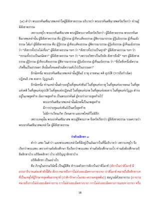 18
(๗) คาว่า พระอรหันตขีณาสพเหล่าใดผู้มีสังขาตธรรม อธิบายว่า พระอรหันตขีณาสพตรัสเรียกว่า ท่านผู้
มีสังขาตธรรม
เพราะเหตุไร พระอรหันตขีณาสพ พระผู้มีพระภาคจึงตรัสเรียกว่า ผู้มีสังขาตธรรม พระอรหันต
ขีณาสพเหล่านั้น ผู้มีสังขาตธรรม คือ ผู้รู้ธรรม ผู้เทียบเคียงธรรม ผู้พิจารณาธรรม ผู้รู้แจ้งธรรม ผู้เห็นแจ้ง
ธรรม ได้แก่ ผู้มีสังขาตธรรม คือ ผู้รู้ธรรม ผู้เทียบเคียงธรรม ผู้พิจารณาธรรม ผู้รู้แจ้งธรรม ผู้เห็นแจ้งธรรม
ว่า “สังขารทั้งปวงไม่เที่ยง” ผู้มีสังขาตธรรม ฯลฯ ว่า “สังขารทั้งปวงเป็นทุกข์” ผู้มีสังขาตธรรม ฯลฯ ว่า
“ธรรมทั้งปวงเป็นอนัตตา” ผู้มีสังขาตธรรม ฯลฯ ว่า “เพราะอวิชชาเป็นปัจจัย สังขารจึงมี” ฯลฯ ผู้มีสังขาต
ธรรม ผู้รู้ธรรม ผู้เทียบเคียงธรรม ผู้พิจารณาธรรม ผู้รู้แจ้งธรรม ผู้เห็นแจ้งธรรม ว่า “สิ่งใดสิ่งหนึ่งมีความ
เกิดขึ้นเป็นธรรมดา สิ่งนั้นทั้งหมดล้วนมีความดับไปเป็นธรรมดา”
อีกนัยหนึ่ง พระอรหันตขีณาสพเหล่านั้นรู้ขันธ์ ธาตุ อายตนะ คติ อุปบัติ (การถือกาเนิด)
ปฏิสนธิ ภพ สงสาร วัฏฏะแล้ว
อีกนัยหนี่ง ท่านเหล่านั้นดารงอยู่ในที่สุดแห่งขันธ์ ในที่สุดแห่งธาตุ ในที่สุดแห่งอายตนะ ในที่สุด
แห่งคติ ในที่สุดแห่งอุปบัติ ในที่สุดแห่งปฏิสนธิ ในที่สุดแห่งภพ ในที่สุดแห่งสงสาร ในที่สุดแห่งวัฏฏะ ดารง
อยู่ในภพสุดท้าย อัตภาพสุดท้าย เป็นพระอรหันต์ ผู้ทรงร่างกายสุดท้ายไว้
พระอรหันตขีณาสพเหล่านั้นมีภพนี้ เป็นภพสุดท้าย
มีการประชุมแห่งขันธ์เป็นครั้งสุดท้าย
ไม่มีการเวียนเกิด เวียนตาย และภพใหม่ก็ไม่มีอีก
เพราะเหตุนั้น พระอรหันตขีณาสพ พระผู้มีพระภาค จึงตรัสเรียกว่า ผู้มีสังขาตธรรม รวมความว่า
พระอรหันตขีณาสพเหล่าใด ผู้มีสังขาตธรรม
ว่าด้วยสิกขา ๓
คาว่า เสขะ ในคาว่า และพระเสขะเหล่าใดที่มีอยู่เป็นอันมากในที่นี้ อธิบายว่า เพราะเหตุไร จึง
เรียกว่าพระเสขะ เพราะท่านยังต้องศึกษา จึงเรียกว่าพระเสขะ ท่านยังต้องศึกษาอะไร ท่านยังต้องศึกษาอธิ
สีลสิกขาบ้าง อธิจิตตสิกขา บ้าง อธิปัญญาสิกขาบ้าง
อธิสีลสิกขา เป็นอย่างไร
คือ ภิกษุในธรรมวินัยนี้ เป็นผู้มีศีล สารวมด้วยการสังวรในปาติโมกข์ (สังวรในปาติโมกข์ มี
อรรถาธิบายแต่ละคาดังนี้ คือ สังวร หมายถึงการไม่ล่วงละเมิดทางกายวาจา ปาติโมกข์ หมายถึงสีลสิกขาบท
ที่เป็นเหตุให้ผู้รักษาหลุดพ้นจากทุกข์ (ปาติ=รักษา+โมกขะ=ความหลุดพ้น)) สมบูรณ์ด้วยอาจาระ (อาจาระ
หมายถึงการไม่ล่วงละเมิดทางกาย การไม่ล่วงละเมิดทางวาจา การไม่ล่วงละเมิดทางกายและทางวาจา หรือ
 
