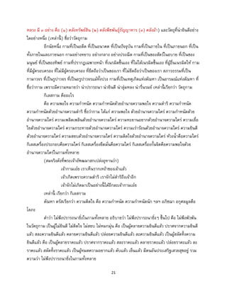 21
หลวง มี ๓ อย่าง คือ (๑) คลังทรัพย์สิน (๒) คลังพืชพันธุ์ธัญญาหาร (๓) คลังผ้า) และวัตถุที่น่ายินดีอย่าง
ใดอย่างหนึ่ง (เหล่านี้ ) ชื่อว่าวัตถุกาม
อีกนัยหนึ่ง กามที่เป็นอดีต ที่เป็นอนาคต ที่เป็นปัจจุบัน กามที่เป็นภายใน ที่เป็นภายนอก ที่เป็น
ทั้งภายในและภายนอก กามอย่างหยาบ อย่างกลาง อย่างประณีต กามที่เป็นของสัตว์ในอบาย ที่เป็นของ
มนุษย์ ที่เป็นของทิพย์ กามที่ปรากฏเฉพาะหน้า ที่เนรมิตขึ้นเอง ที่ไม่ได้เนรมิตขึ้นเอง ที่ผู้อื่นเนรมิตให้ กาม
ที่มีผู้ครอบครอง ที่ไม่มีผู้ครอบครอง ที่ยึดถือว่าเป็นของเรา ที่ไม่ยึดถือว่าเป็นของเรา สภาวธรรมที่เป็น
กามาวจร ที่เป็นรูปาวจร ที่เป็นอรูปาวจรแม้ทั้งปวง กามที่เป็นเหตุเกิดแห่งตัณหา เป็นอารมณ์แห่งตัณหา ที่
ชื่อว่ากาม เพราะมีความหมายว่า น่าปรารถนา น่ายินดี น่าลุ่มหลง น่ารื่นรมย์ เหล่านี้ เรียกว่า วัตถุกาม
กิเลสกาม คืออะไร
คือ ความพอใจ ความกาหนัด ความกาหนัดด้วยอานาจความพอใจ ความดาริ ความกาหนัด
ความกาหนัดด้วยอานาจความดาริ ชื่อว่ากาม ได้แก่ ความพอใจ ด้วยอานาจความใคร่ ความกาหนัดด้วย
อานาจความใคร่ ความเพลิดเพลินด้วยอานาจความใคร่ ความทะยานอยากด้วยอานาจความใคร่ ความเยื่อ
ใยด้วยอานาจความใคร่ ความกระหายด้วยอานาจความใคร่ ความเร่าร้อนด้วยอานาจความใคร่ ความยินดี
ด้วยอานาจความใคร่ ความสยบด้วยอานาจความใคร่ ความติดใจด้วยอานาจความใคร่ ห้วงน้าคือความใคร่
กิเลสเครื่องประกอบคือความใคร่ กิเลสเครื่องยึดมั่นคือความใคร่ กิเลสเครื่องกั้นจิตคือความพอใจด้วย
อานาจความใคร่ในกามทั้งหลาย
(สมจริงดังที่พระเจ้าอัฑฒมาสกเปล่งอุทานว่า)
เจ้ากามเอ๋ย เราเห็นรากเหง้าของเจ้าแล้ว
เจ้าเกิดเพราะความดาริ เราจักไม่ดาริถึงเจ้าอีก
เจ้าจักไม่เกิดมาเป็นอย่างนี้ ได้อีกละเจ้ากามเอ๋ย
เหล่านี้ เรียกว่า กิเลสกาม
ตัณหา ตรัสเรียกว่า ความติดใจ คือ ความกาหนัด ความกาหนัดนัก ฯลฯ อภิชฌา อกุศลมูลคือ
โลภะ
คาว่า ไม่พึงปรารถนายิ่งในกามทั้งหลาย อธิบายว่า ไม่พึงปรารถนายิ่งๆ ขึ้นไป คือ ไม่พึงพัวพัน
ในวัตถุกาม เป็นผู้ไม่ยินดี ไม่ติดใจ ไม่สยบ ไม่หมกมุ่น คือ เป็นผู้คลายความยินดีแล้ว ปราศจากความยินดี
แล้ว สละความยินดีแล้ว คลายความยินดีแล้ว ปล่อยความยินดีแล้ว ละความยินดีแล้ว เป็นผู้สลัดทิ้งความ
ยินดีแล้ว คือ เป็นผู้คลายราคะแล้ว ปราศจากราคะแล้ว สละราคะแล้ว คลายราคะแล้ว ปล่อยราคะแล้ว ละ
ราคะแล้ว สลัดทิ้งราคะแล้ว เป็นผู้หมดความอยากแล้ว ดับแล้ว เย็นแล้ว มีตนอันประเสริฐเสวยสุขอยู่ รวม
ความว่า ไม่พึงปรารถนายิ่งในกามทั้งหลาย
 