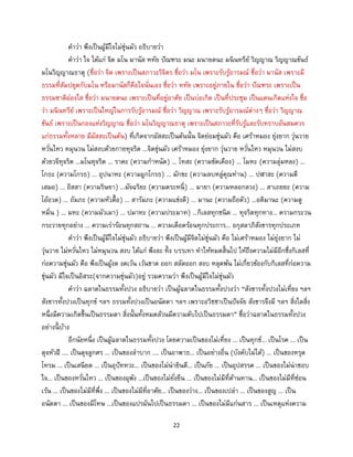 22
คาว่า พึงเป็นผู้มีใจไม่ขุ่นมัว อธิบายว่า
คาว่า ใจ ได้แก่ จิต มโน มานัส หทัย ปัณฑระ มนะ มนายตนะ มนินทรีย์ วิญญาณ วิญญาณขันธ์
มโนวิญญาณธาตุ (ชื่อว่า จิต เพราะเป็นสภาวะวิจิตร ชื่อว่า มโน เพราะรับรู้อารมณ์ ชื่อว่า มานัส เพราะมี
ธรรมที่สัมปยุตกับมโน หรือมานัสก็คือใจนั่นเอง ชื่อว่า หทัย เพราะอยู่ภายใน ชื่อว่า ปัณฑระ เพราะเป็น
ธรรมชาติผ่องใส ชื่อว่า มนายตนะ เพราะเป็นที่อยู่อาศัย เป็นบ่อเกิด เป็นที่ประชุม เป็นแดนเกิดแห่งใจ ชื่อ
ว่า มนินทรีย์ เพราะเป็นใหญ่ในการรับรู้อารมณ์ ชื่อว่า วิญญาณ เพราะรับรู้อารมณ์ต่างๆ ชื่อว่า วิญญาณ
ขันธ์ เพราะเป็นกองแห่งวิญญาณ ชื่อว่า มโนวิญญาณธาตุ เพราะเป็นสภาวะที่รับรู้และรับทราบอันสมควร
แก่ธรรมทั้งหลาย มีผัสสะเป็นต้น) ที่เกิดจากผัสสะเป็นต้นนั้น จิตย่อมขุ่นมัว คือ เศร้าหมอง ยุ่งยาก วุ่นวาย
หวั่นไหว หมุนวน ไม่สงบด้วยกายทุจริต ...จิตขุ่นมัว เศร้าหมอง ยุ่งยาก วุ่นวาย หวั่นไหว หมุนวน ไม่สงบ
ด้วยวจีทุจริต ...มโนทุจริต ... ราคะ (ความกาหนัด) ... โทสะ (ความขัดเคือง) ... โมหะ (ความลุ่มหลง) ...
โกธะ (ความโกรธ) ... อุปนาหะ (ความผูกโกรธ) ... มักขะ (ความลบหลู่คุณท่าน) ... ปฬาสะ (ความตี
เสมอ) ... อิสสา (ความริษยา) ...มัจฉริยะ (ความตระหนี่) ... มายา (ความหลอกลวง) ... สาเถยยะ (ความ
โอ้อวด) ... ถัมภะ (ความหัวดื้อ) ... สารัมภะ (ความแข่งดี) ... มานะ (ความถือตัว) ...อติมานะ (ความดู
หมิ่น ) ... มทะ (ความมัวเมา) ... ปมาทะ (ความประมาท) ...กิเลสทุกชนิด ... ทุจริตทุกทาง... ความกระวน
กระวายทุกอย่าง ... ความเร่าร้อนทุกสถาน ... ความเดือดร้อนทุกประการ... อกุสลาภิสังขารทุกประเภท
คาว่า พึงเป็นผู้มีใจไม่ขุ่นมัว อธิบายว่า พึงเป็นผู้มีจิตไม่ขุ่นมัว คือ ไม่เศร้าหมอง ไม่ยุ่งยาก ไม่
วุ่นวาย ไม่หวั่นไหว ไม่หมุนวน สงบ ได้แก่ พึงละ ทิ้ง บรรเทา ทาให้หมดสิ้นไป ให้ถึงความไม่มีอีกซึ่งกิเลสที่
ก่อความขุ่นมัว คือ พึงเป็นผู้งด งดเว้น เว้นขาด ออก สลัดออก สงบ หลุดพ้น ไม่เกี่ยวข้องกับกิเลสที่ก่อความ
ขุ่นมัว มีใจเป็นอิสระ(จากความขุ่นมัว)อยู่ รวมความว่า พึงเป็นผู้มีใจไม่ขุ่นมัว
คาว่า ฉลาดในธรรมทั้งปวง อธิบายว่า เป็นผู้ฉลาดในธรรมทั้งปวงว่า “สังขารทั้งปวงไม่เที่ยง ฯลฯ
สังขารทั้งปวงเป็นทุกข์ ฯลฯ ธรรมทั้งปวงเป็นอนัตตา ฯลฯ เพราะอวิชชาเป็นปัจจัย สังขารจึงมี ฯลฯ สิ่งใดสิ่ง
หนึ่งมีความเกิดขึ้นเป็นธรรมดา สิ่งนั้นทั้งหมดล้วนมีความดับไปเป็นธรรมดา” ชื่อว่าฉลาดในธรรมทั้งปวง
อย่างนี้ บ้าง
อีกนัยหนึ่ง เป็นผู้ฉลาดในธรรมทั้งปวง โดยความเป็นของไม่เที่ยง ... เป็นทุกข์... เป็นโรค ... เป็น
ดุจหัวฝี .... เป็นดุจลูกศร ... เป็นของลาบาก .... เป็นอาพาธ... เป็นอย่างอื่น (บังคับไม่ได้) ... เป็นของทรุด
โทรม ... เป็นเสนียด ... เป็นอุปัททวะ... เป็นของไม่น่ายินดี... เป็นภัย ... เป็นอุปสรรค ... เป็นของไม่น่าชอบ
ใจ... เป็นของหวั่นไหว ... เป็นของผุพัง ...เป็นของไม่ยั่งยืน ... เป็นของไม่มีที่ต้านทาน... เป็นของไม่มีที่ซ่อน
เร้น ... เป็นของไม่มีที่พึ่ง ... เป็นของไม่มีที่อาศัย... เป็นของว่าง... เป็นของเปล่า ... เป็นของสูญ ... เป็น
อนัตตา ... เป็นของมีโทษ ...เป็นของแปรผันไปเป็นธรรมดา ... เป็นของไม่มีแก่นสาร ... เป็นเหตุแห่งความ
 