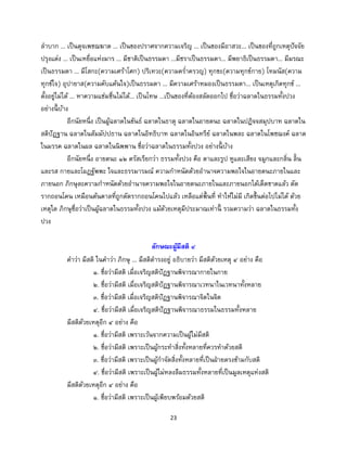23
ลาบาก ... เป็นดุจเพชฌฆาต ... เป็นของปราศจากความเจริญ ... เป็นของมีอาสวะ... เป็นของที่ถูกเหตุปัจจัย
ปรุงแต่ง ... เป็นเหยื่อแห่งมาร ... มีชาติเป็นธรรมดา ...มีชราเป็นธรรมดา... มีพยาธิเป็นธรรมดา... มีมรณะ
เป็นธรรมดา ... มีโสกะ(ความเศร้าโศก) ปริเทวะ(ความคร่าครวญ) ทุกขะ(ความทุกข์กาย) โทมนัส(ความ
ทุกข์ใจ) อุปายาส(ความคับแค้นใจ)เป็นธรรมดา ... มีความเศร้าหมองเป็นธรรมดา... เป็นเหตุเกิดทุกข์ ...
ตั้งอยู่ไม่ได้ ... หาความแช่มชื่นไม่ได้... เป็นโทษ ...เป็นของที่ต้องสลัดออกไป ชื่อว่าฉลาดในธรรมทั้งปวง
อย่างนี้ บ้าง
อีกนัยหนึ่ง เป็นผู้ฉลาดในขันธ์ ฉลาดในธาตุ ฉลาดในอายตนะ ฉลาดในปฏิจจสมุปบาท ฉลาดใน
สติปัฏฐาน ฉลาดในสัมมัปปธาน ฉลาดในอิทธิบาท ฉลาดในอินทรีย์ ฉลาดในพละ ฉลาดในโพชฌงค์ ฉลาด
ในมรรค ฉลาดในผล ฉลาดในนิพพาน ชื่อว่าฉลาดในธรรมทั้งปวง อย่างนี้ บ้าง
อีกนัยหนึ่ง อายตนะ ๑๒ ตรัสเรียกว่า ธรรมทั้งปวง คือ ตาและรูป หูและเสียง จมูกและกลิ่น ลิ้น
และรส กายและโผฏฐัพพะ ใจและธรรมารมณ์ ความกาหนัดด้วยอานาจความพอใจในอายตนะภายในและ
ภายนอก ภิกษุละความกาหนัดด้วยอานาจความพอใจในอายตนะภายในและภายนอกได้เด็ดขาดแล้ว ตัด
รากถอนโคน เหมือนต้นตาลที่ถูกตัดรากถอนโคนไปแล้ว เหลือแต่พื้นที่ ทาให้ไม่มี เกิดขึ้นต่อไปไม่ได้ ด้วย
เหตุใด ภิกษุชื่อว่าเป็นผู้ฉลาดในธรรมทั้งปวง แม้ด้วยเหตุมีประมาณเท่านี้ รวมความว่า ฉลาดในธรรมทั้ง
ปวง
ลักษณะผู้มีสติ ๔
คาว่า มีสติ ในคาว่า ภิกษุ ... มีสติดารงอยู่ อธิบายว่า มีสติด้วยเหตุ ๔ อย่าง คือ
๑. ชื่อว่ามีสติ เมื่อเจริญสติปัฏฐานพิจารณากายในกาย
๒. ชื่อว่ามีสติ เมื่อเจริญสติปัฏฐานพิจารณาเวทนาในเวทนาทั้งหลาย
๓. ชื่อว่ามีสติ เมื่อเจริญสติปัฏฐานพิจารณาจิตในจิต
๔. ชื่อว่ามีสติ เมื่อเจริญสติปัฏฐานพิจารณาธรรมในธรรมทั้งหลาย
มีสติด้วยเหตุอีก ๔ อย่าง คือ
๑. ชื่อว่ามีสติ เพราะเว้นจากความเป็นผู้ไม่มีสติ
๒. ชื่อว่ามีสติ เพราะเป็นผู้กระทาสิ่งทั้งหลายที่ควรทาด้วยสติ
๓. ชื่อว่ามีสติ เพราะเป็นผู้กาจัดสิ่งทั้งหลายที่เป็นฝ่ายตรงข้ามกับสติ
๔. ชื่อว่ามีสติ เพราะเป็นผู้ไม่หลงลืมธรรมทั้งหลายที่เป็นมูลเหตุแห่งสติ
มีสติด้วยเหตุอีก ๔ อย่าง คือ
๑. ชื่อว่ามีสติ เพราะเป็นผู้เพียบพร้อมด้วยสติ
 