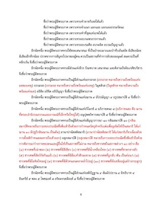 6
ชื่อว่าพระผู้มีพระภาค เพราะทรงทาลายกิเลสได้แล้ว
ชื่อว่าพระผู้มีพระภาค เพราะทรงจาแนก แยกแยะ แจกแจงธรรมรัตนะ
ชื่อว่าพระผู้มีพระภาค เพราะทรงทาที่สุดแห่งภพได้แล้ว
ชื่อว่าพระผู้มีพระภาค เพราะทรงอบรมพระวรกายแล้ว
ชื่อว่าพระผู้มีพระภาค เพราะทรงอบรมศีล อบรมจิต อบรมปัญญาแล้ว
อีกนัยหนึ่ง พระผู้มีพระภาคทรงใช้สอยเสนาสนะ ที่เป็นป่าละเมาะและป่าทึบอันสงัด มีเสียงน้อย
มีเสียงอึกทึกน้อย ปราศจากการสัญจรไปมาของผู้คน ควรเป็นสถานที่ทาการลับของมนุษย์ สมควรเป็นที่
หลีกเร้น จึงชื่อว่าพระผู้มีพระภาค
อีกนัยหนึ่ง พระผู้มีพระภาคทรงมีส่วนแห่งจีวร บิณฑบาต เสนาสนะ และคิลานปัจจัยเภสัชบริขาร
จึงชื่อว่าพระผู้มีพระภาค
อีกนัยหนึ่ง พระผู้มีพระภาคทรงเป็นผู้มีส่วนแห่งอรรถรส (อรรถรส หมายถึงความถึงพร้อมแห่ง
ผลของเหตุ) ธรรมรส (ธรรมรส หมายถึงความถึงพร้อมแห่งเหตุ) วิมุตติรส (วิมุตติรส หมายถึงความถึง
พร้อมแห่งผล) อธิสีล อธิจิต อธิปัญญา จึงชื่อว่าพระผู้มีพระภาค
อีกนัยหนึ่ง พระผู้มีพระภาคทรงเป็นผู้มีส่วนแห่งฌาน ๔ อัปปมัญญา ๔ อรูปสมาบัติ ๔ จึงชื่อว่า
พระผู้มีพระภาค
อีกนัยหนึ่ง พระผู้มีพระภาคทรงเป็นผู้มีส่วนแห่งวิโมกข์ ๘ อภิภายตนะ ๘ (อภิภายนตะ คือ ฌาน
ที่ครอบงานิวรณธรรมและอารมณ์ที่เล็กหรือใหญ่ได้) อนุปุพพวิหารสมาบัติ ๙ จึงชื่อว่าพระผู้มีพระภาค
อีกนัยหนึ่ง พระผู้มีพระภาคทรงเป็นผู้มีส่วนแห่งสัญญาภาวนา ๑๐ กสิณสมาบัติ ๑๐ (กสิณ
สมาบัติหมายถึงภาวะสงบประณีตซึ่งพึงเข้าถึงด้วยการกาหนดวัตถุสาหรับเพ่งเพื่อจูงจิตให้เป็นสมาธิ ได้แก่
ฌาน ๑๐ มีปฐวีกสิณฌาน เป็นต้น) อานาปานัสสติสมาธิ (อานาปานัสสติสมาธิ ได้แก่สมาธิเกี่ยวเนื่องด้วย
การตั้งสติกาหนดลมหายใจเข้าออก) อสุภสมาบัติ (อสุภสมาบัติ หมายถึงภาวะสงบประณีตซึ่งพึงเข้าถึงด้วย
การพิจารณาร่างกายของตนและผู้อื่นให้เห็นสภาพที่ไม่งาม หมายถึงซากศพในสภาพต่างๆ ๑๐ อย่าง คือ
(๑) ซากศพที่เน่าพอง (๒) ซากศพที่มีสีเขียว (๓) ซากศพที่มีน้าเหลืองไหล (๔) ซากศพที่ขาดกลางตัว
(๕) ซากศพที่สัตว์กัดกินแล้ว (๖) ซากศพที่มีมือเท้าศีรษะขาด (๗) ซากศพที่ถูกสับ ฟัน เป็นท่อนๆ (๘)
ซากศพที่มีโลหิตไหลอยู่ (๙) ซากศพที่มีตัวหนอนคลาคล่าไปอยู่ (๑๐) ซากศพที่ยังเหลืออยู่แต่ร่างกระดูก)
จึงชื่อว่าพระผู้มีพระภาค
อีกนัยหนึ่ง พระผู้มีพระภาคทรงเป็นผู้มีส่วนแห่งสติปัฏฐาน ๔ สัมมัปปธาน ๔ อิทธิบาท ๔
อินทรีย์ ๕ พละ ๕ โพชฌงค์ ๗ อริยมรรคมีองค์ ๘ จึงชื่อว่าพระผู้มีพระภาค
 