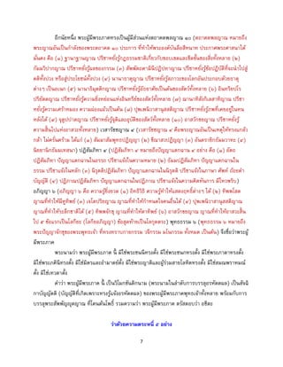 7
อีกนัยหนึ่ง พระผู้มีพระภาคทรงเป็นผู้มีส่วนแห่งตถาคตพลญาณ ๑๐ (ตถาคตพลญาณ หมายถึง
พระญาณอันเป็นกาลังของพระตถาคต ๑๐ ประการ ที่ทาให้พระองค์บันลือสีหนาท ประกาศพระศาสนาได้
มั่นคง คือ (๑) ฐานาฐานญาณ ปรีชาหยั่งรู้กฎธรรมชาติเกี่ยวกับขอบเขตและขีดขั้นของสิ่งทั้งหลาย (๒)
กัมมวิปากญาณ ปรีชาหยั่งรู้ผลของกรรม (๓) สัพพัตถคามินีปฏิปทาญาณ ปรีชาหยั่งรู้ข้อปฏิบัติที่จะนาไปสู่
คติทั้งปวง หรือสู่ประโยชน์ทั้งปวง (๔) นานาธาตุญาณ ปรีชาหยั่งรู้สภาวะของโลกอันประกอบด้วยธาตุ
ต่างๆ เป็นอเนก (๕) นานาธิมุตติกญาณ ปรีชาหยั่งรู้อัธยาศัยเป็นต้นของสัตว์ทั้งหลาย (๖) อินทริยปโร
ปริยัตตญาณ ปรีชาหยั่งรู้ความยิ่งหย่อนแห่งอินทรีย์ของสัตว์ทั้งหลาย (๗) ฌานาทิสังกิเลสาทิญาณ ปรีชา
หยั่งรู้ความเศร้าหมอง ความผ่องแผ้วเป็นต้น (๘) ปุพเพนิวาสานุสสติญาณ ปรีชาหยั่งรู้ภพที่เคยอยู่ในหน
หลังได้ (๙) จุตูปปาตญาณ ปรีชาหยั่งรู้จุติและอุบัติของสัตว์ทั้งหลาย (๑๐) อาสวักขยญาณ ปรีชาหยั่งรู้
ความสิ้นไปแห่งอาสวะทั้งหลาย) เวสารัชชญาณ ๔ (เวสารัชชญาณ ๔ คือพระญาณอันเป็นเหตุให้ทรงแกล้ว
กล้า ไม่ครั่นคร้าม ได้แก่ (๑) สัมมาสัมพุทธปฏิญญา (๒) ขีณาสวปฏิญญา (๓) อันตรายิกธัมมวาทะ (๔)
นิยยานิกธัมมเทสนา) ปฏิสัมภิทา ๔ (ปฏิสัมภิทา ๔ หมายถึงปัญญาแตกฉาน ๔ อย่าง คือ (๑) อัตถ
ปฏิสัมภิทา ปัญญาแตกฉานในอรรถ ปรีชาแจ้งในความหมาย (๒) ธัมมปฏิสัมภิทา ปัญญาแตกฉานใน
ธรรม ปรีชาแจ้งในหลัก (๓) นิรุตติปฏิสัมภิทา ปัญญาแตกฉานในนิรุตติ ปรีชาแจ้งในภาษา ศัพท์ ถ้อยคา
บัญญัติ (๔) ปฏิภาณปฏิสัมภิทา ปัญญาแตกฉานในปฏิภาณ ปรีชาแจ้งในความคิดทันการ มีไหวพริบ)
อภิญญา ๖ (อภิญญา ๖ คือ ความรู้ยิ่งยวด (๑) อิทธิวิธิ ความรู้ทาให้แสดงฤทธิ์ต่างๆ ได้ (๒) ทิพพโสต
ญาณที่ทาให้มีหูทิพย์ (๓) เจโตปริยญาณ ญาณที่ทาให้กาหนดใจคนอื่นได้ (๔) ปุพเพนิวาสานุสสติญาณ
ญาณที่ทาให้ระลึกชาติได้ (๕) ทิพพจักขุ ญาณที่ทาให้ตาทิพย์ (๖) อาสวักขยญาณ ญาณที่ทาให้อาสวะสิ้น
ไป ๕ ข้อแรกเป็นโลกียะ (โลกียอภิญญา) ข้อสุดท้ายเป็นโลกุตตระ) พุทธธรรม ๖ (พุทธธรรม ๖ หมายถึง
พระปัญญาจักขุของพระพุทธเจ้า ที่ทรงทราบกายกรรม วจีกรรม มโนกรรม ทั้งหมด เป็นต้น) จึงชื่อว่าพระผู้
มีพระภาค
พระนามว่า พระผู้มีพระภาค นี้ มิใช่พระชนนีทรงตั้ง มิใช่พระชนกทรงตั้ง มิใช่พระภาดาทรงตั้ง
มิใช่พระภคินีทรงตั้ง มิใช่มิตรและอามาตย์ตั้ง มิใช่พระญาติและผู้ร่วมสายโลหิตทรงตั้ง มิใช่สมณพราหมณ์
ตั้ง มิใช่เทวดาตั้ง
คาว่า พระผู้มีพระภาค นี้ เป็นวิโมกขันติกนาม (พระนามในลาดับการบรรลุอรหัตตผล) เป็นสัจฉิ
กาบัญญัตติ (บัญญัติที่เกิดเพราะทรงรู้แจ้งอรหัตตผล) ของพระผู้มีพระภาคพุทธเจ้าทั้งหลาย พร้อมกับการ
บรรลุพระสัพพัญญุตญาณ ที่โคนต้นโพธิ์ รวมความว่า พระผู้มีพระภาค ตรัสตอบว่า อชิตะ
ว่าด้วยความตระหนี่ ๕ อย่าง
 