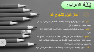 ‫اإلعراب‬
:
-
ُ‫ل‬َ‫م‬ْ‫ع‬َ‫أ‬
:
‫وعالمة‬ ،‫مرفوع‬ ‫مضارع‬ ‫فعل‬
‫رفعه‬
‫الضمة‬
‫على‬ ‫الظاهرة‬
‫والفا‬ ،‫آخره‬
‫عل‬
‫تقديره‬ ‫وجوبا‬ ‫مستتر‬ ‫ضمير‬
(
‫ا‬َ‫ن‬‫أ‬
.)
-
َ‫م‬ ْ‫و‬َ‫ي‬‫ال‬
:
‫عل‬ ‫الظاهرة‬ ‫الفتحة‬ ‫نصبه‬ ‫وعالمة‬ ،‫منصوب‬ ‫زمان‬ ‫ظرف‬ ‫فيه‬ ‫مفعول‬
‫ى‬
‫آخره‬
.
-
ِ‫اح‬َ‫ج‬َّ‫ن‬‫ل‬ِ‫ل‬
:
‫والنج‬ ،‫اإلعراب‬ ‫من‬ ‫له‬ ‫محل‬ ‫ال‬ ‫الكسر‬ ‫على‬ ‫مبني‬ ‫جر‬ ‫حرف‬ ‫الالم‬
‫اسم‬ ‫اح‬
‫الجار‬ ‫من‬ ‫الجملة‬ ‫وشبه‬ ،‫آخره‬ ‫على‬ ‫الظاهرة‬ ‫الكسرة‬ ‫جره‬ ‫وعالمة‬ ‫بالالم‬ ‫مجرور‬
‫ألجله‬ ‫مفعول‬ ‫نصب‬ ‫محل‬ ‫في‬ ‫والمجرور‬
.
-
‫دا‬َ‫غ‬
:
‫آخ‬ ‫على‬ ‫الظاهرة‬ ‫الفتحة‬ ‫نصبه‬ ‫وعالمة‬ ،‫منصوب‬ ‫زمان‬ ‫ظرف‬ ‫فيه‬ ‫مفعول‬
‫ره‬
.
ُ‫ل‬َ‫م‬ْ‫ع‬َ‫أ‬
‫ل‬ِ‫ل‬ َ‫م‬ ْ‫و‬َ‫ي‬‫ال‬
ِ‫اح‬َ‫ج‬َّ‫ن‬
‫دا‬َ‫غ‬
 