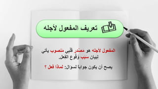 ‫ألجل‬ ‫المفعول‬ ‫تعريف‬
‫ه‬
‫المفعول‬
‫ألجله‬
‫هو‬
‫ْدر‬‫ص‬َ‫م‬
‫ي‬ِ‫ب‬ْ‫ل‬َ‫ق‬
‫نص‬َ‫م‬
‫وب‬
‫ي‬
‫أتي‬
‫يان‬َ‫ب‬ِ‫ل‬
‫ب‬َ‫ب‬َ‫س‬
‫وع‬ُ‫ق‬ُ‫و‬
‫عل‬ِ‫ف‬‫ال‬
.
‫لسؤال‬ ‫جوابا‬ ‫يكون‬ ‫أن‬ ‫يصح‬
:
‫؟‬ ‫فعل‬ ‫لماذا‬
 