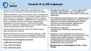 Гепатит B та Хіб-інфекція
• Гепатит В - це вірусне інфекційне захворювання, що
вражає печінку і протікає в гострій або хронічній формі
• Збудник проникає в організм людини через пошкоджену
шкіру або слизові оболонки, Початковий період гепатиту
В починається зі слабкості, погіршення апетиту, нудоти,
болю в правому підребер'ї, субфебрильної температури,
болю в суглобах та м'язах. Поступово захворювання
переходить у період розпалу – жовтяничний період.
З'являється жовтянне фарбування склер, свербіж шкіри,
темна сеча (кольори пива), світлий кал.
• У дітей зараження вірусом гепатиту B у 80% випадків
веде до хронізації процесу.
• Вакцина: Вакцина від гепатиту B відома людству з 1982
року. Її застосування дозволяє попередити інфікування
та розвиток хвороби до хронічної стадії більш ніж 95%.
• Вакцинація за календарем (за віком):
• 1 доба життя (1-а доза)
• 2 міс. життя (2-а доза)
• 6 міс. життя (3-я доза)
• Гемофільна інфекція — гостра інфекційна
хвороба, збудником якої є гемофільна
паличка Haemophilus influenzae типу b (Hib-
інфекція).
• Hib-інфекція характеризується переважним
ураженням органів дихання, центральної
нервової системи та розвитком гнійних
вогнищ у різних органах. Заразитися
можна лише від хворої людини.
• Гемофільна інфекція
передається повітряно-крапельним
шляхом.
• Щорічно в світі діагностують близько 3
мільйонів випадків ХІБ, з яких близько 15%
мають летальний результат. Єдиним
профілактичним захистом є вакцинація,
яка передбачена Календарем
профілактичних щеплень.
• Вакцинація за календарем: 2 міс., 4 міс.,
12 міс.
 