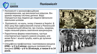 • Поліомієліт є високоінфекційним
захворюванням, що викликається вірусом. Він
уражає нервову систему дитини. Вірус
передається від людини до людини фекально-
оральним шляхом
• Поліомієліт, на жаль, знову з’явився в Україні. В
2021 році був зафіксований спалах у Рівненській
та Закарпатській областях. Це сталось, зокрема,
через низький рівень охоплення вакцинацією.
• Паралітична форма невиліковна, частіше
спостерігається параліч нижніх кінцівок, але
може бути і всього тулуба, навіть до зупинки
дихання.
• Специфічна профілактика: інактивована вакцина
(ІПВ) – у 2 та 4 місяці, оральна поліомієлітна
вакцина (ОПВ) – у 6 та 18 місяців, а також 6 та 14
років.
Поліомієліт
 