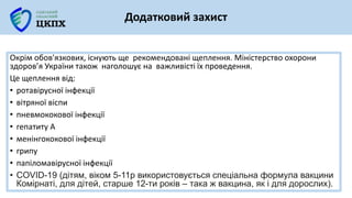 Окрім обов'язкових, існують ще рекомендовані щеплення. Міністерство охорони
здоров’я України також наголошує на важливісті їх проведення.
Це щеплення від:
• ротавірусної інфекції
• вітряної віспи
• пневмококової інфекції
• гепатиту А
• менінгококової інфекції
• грипу
• папіломавірусної інфекції
• COVID-19 (дітям, віком 5-11р використовується спеціальна формула вакцини
Комірнаті, для дітей, старше 12-ти років – така ж вакцина, як і для дорослих).
Додатковий захист
 