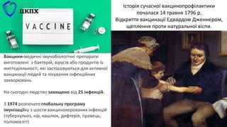 Вакцини-медичні імунобіологічні препарати
виготовлені з бактерій, вірусів або продуктів їх
життєдіяльності, які застосовуються для активної
вакцинації людей та лікування інфекційних
захворювань.
На сьогодні людство захищено від 25 інфекцій.
З 1974 розпочато глобальну програму
імунізаціїку з шости вакцинокерованих інфекцій
(туберкульоз, кір, кашлюк, дифтерія, правець,
поліомієліт)
Історія сучасної вакцинопрофілактики
почалася 14 травня 1796 р.
Відкриття вакцинації Едвардом Дженнером,
щеплення проти натуральної віспи.
 