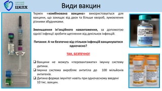Види вакцин
Термін «комбінована вакцина» використовується для
вакцини, що захищає від двох та більше хвороб, зумовлених
різними збудниками.
Зменьшення ін’єкційного навантаження, за допомогою
однієї інфекції зробити щеплення від декількох інфекцій.
Питання: А чи безпечно від стількох інфекцій вакцинуватися
одночасно?
ТАК, БЕЗПЕЧНО!
 Вакцини не можуть «перевантажити» імунну систему
дитини.
 Імунна система виробляє антитіла до 100 мільйонів
антигенів.
 Дитина формує імунітет навіть при одночасному введені
10 тис. вакцин.
 