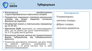 Ускладнення:
- Пневмоторакс;
- емпієма плеври;
- фіброз плеври;
- легенева кровотеча.
Туберкульоз
• Викликається мікобактеріями
з групи Mycobacterium tuberculosis complex
• Передається переважно повітряно-крапельним
шляхом від хворої людини(з активною
формою) до здорової.
• Мікобактерії живуть в зовнішньому середовищі
до 12-24 міс.
• Щеплення БЦЖ підлягають усі новонароджені
діти, що не мають до цього протипоказань —
на 3–5-ту добу життя дитини
• Вакцинація захищає дитину від генералізованої
форми туберкульозу, від туберкульозного
менінгіту
• Результати досліджень показали, що діти, яким
не робили щеплень, захворюють на
туберкульоз у 15 разів частіше, ніж ті, кого
своєчасно вакцинували.
 
