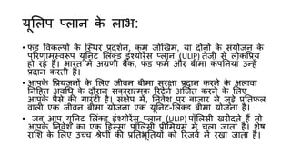 यूलिप प्िान क
े िाभ:
• फ
िं ड त्तवकल्पों क
े जथथर प्रदशशन, कम जोखिम, या दोनों क
े सिंयोजन क
े
पररणामथवरूप यूननट लििंक्ड इिंश्योरेंस प्िान (ULIP) तेजी से िोकत्तप्रय
हो रहे हैं। भारत में अग्रणी बैंक, फ
िं ड फमश और बीमा क
िं पननयािं उन्हें
प्रदान करती हैं।
• आपक
े त्तप्रयजनों क
े लिए जीवन बीमा सुरिा प्रदान करने क
े अिावा
ननहहत अवधध क
े दौरान सकारात्मक ररटनश अजजशत करने क
े लिए
आपक
े पैसे की गारिंटी है। सिंिेप में, ननवेश पर बाजार से जुड़े प्रनतफि
वािी एक जीवन बीमा योजना एक यूननट-लििंक्ड बीमा योजना है।
• जब आप यूननट लििंक्ड इिंश्योरेंस प्िान (ULIP) पॉलिसी िरीदते हैं तो
आपक
े ननवेश का एक हहथसा पॉलिसी प्रीलमयम में चिा जाता है। शेष
रालश क
े लिए उच्च श्रेणी की प्रनतभूनतयों को ररजवश में रिा जाता है।
 