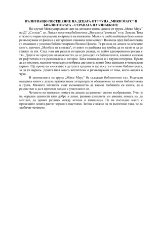 ВЪЛНУВАЩО ПОСЕЩЕНИЕ НА ДЕЦАТА ОТ ГРУПА „МИКИ МАУС“ В
БИБЛИОТЕКАТА – СТРАНАТА НА КНИЖКИТЕ
По случай Международният ден на детската книга, децата от група „Мики Маус”
на ДГ „Слънце”, гр. Левски посетиха библиотека „Веселина Геновска” в гр. Левски. Това
е тяхното първо посещение в страната на книжките. Малките любознайковци бяха много
развълнувани от факта и с нетърпение очакваха този момент. На входа пред библиотеката
ги очакваше с усмивка библиотекарката Велина Цонева. Тя разказа на децата за детските
книги, прочете „Молбата на книгата", от която те разбраха как трябва да ги пазят и да се
грижат за тях. След това им разказа интересен разказ, по който едновременно рисува с
тях. Децата не пропусна възможността да се разходят из библиотеката, взимаха книжки
от рафтчетата и ги разглеждаха с интерес. Бяха изненадани и с вкусна почерпка. Преди
да си тръгнем, малките читатели си избраха две книги, които бяха записани в читателски
картон. Ще прочетем книжките в детската градина и ще посетим отново библиотеката,
за да ги върнем. Децата бяха много впечатлени и развълнувани от това, което видяха и
чуха.
В занималнята на група „Мики Маус“ бе създаден библиотечен кът. Родители
подариха книги с детска художествена литература за обогатяване на мини библиотеката
в група. Малките читатели имат възможността да вземат любимата си книга, да я
разлистват и да я прочетат заедно с учителките си.
Четенето на приказки помага на децата да развиват своето въображение. Учи ги
на морални ценности като добро и лошо, развива езиковите им умения, помага им да
мечтаят, да правят разлика между истина и измислица. Не на последно място с
приказките децата растат здрави и щастливи. Затова е важно да ги възпитаме така, че да
заобичат четенето.
 