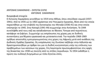 ΑΝΤΩΝΗΣ ΣΑΜΑΡΑΚΗΣ – ΖΗΤΕΙΤΑΙ ΕΛΠΙΣ
ΑΝΤΩΝΗΣ ΣΑΜΑΡΑΚΗΣ
Βιογραφικά στοιχεία
Ο Αντώνης Σαμαράκης γεννήθηκε το 1919 στην Αθήνα, όπου σπούδασε νομικά (1937-
1941). Από το 1935 ως το 1963 εργάστηκε στο Υπουργείο Εργασίας, θέση από την οποία
παραιτήθηκε με την επιβολή της δικτατορίας του Μεταξά (1936-41) και στην οποία
επέστρεψε το 1945. Στην Κατοχή (1941-44) συμμετείχε στην Αντίσταση. Το 1944
συνελήφθη από τους ναζί και καταδικάστηκε σε θάνατο. Ύστερα από περιπέτειες
κατάφερε να ξεφύγει. Συμμετείχε ως εκπρόσωπος της χώρας μας σε διεθνείς
συναντήσεις για θέματα εργασιακά και μεταναστευτικά. Την περίοδο 1968-1969
ηγήθηκε αποστολής εμπειρογνωμοσύνης στις χώρες της Αφρικής μετά από ανάθεση της
Διεθνούς Ομάδας Εργασίας. Ως εκπρόσωπος της Ουνέσκο ταξίδεψε στην Αιθιοπία και
δραστηριοποιήθηκε με άρθρα του για τη διεθνή κινητοποίηση υπέρ της επίλυσης των
προβλημάτων των κατοίκων της χώρας. Στη λογοτεχνία πρωτοεμφανίστηκε στις αρχές
της δεκαετίας του 1930 ως ποιητής από τις στήλες περιοδικών. Το 1954 εκδόθηκε η
πρώτη του συλλογή διηγημάτων με τίτλο Ζητείται ελπίς.
 