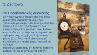 2. Δέσποινα
2α.Παραδοσιακές συσκευές
Στην φωτογραφία διακρίνεται στα δεξιά
μια μεγάλη λάμπα πετρελαίου που
χρησίμευε για να φωτίσει τους χώρους του
σπιτιού. Στα αριστερά βρίσκεται ένα
επιτραπέζιο ρολόι ,το οποίο είναι ξύλινο
και επενδυμένο με δέρμα και στη μέση το
τηλέφωνο της εποχής, σμιλεμένο από
μασίφ ξύλο. Τόσο τα ιδιαίτερα ακριβά
υλικά όσο και η περίτεχνη κατασκευή και
των δυο
συσκευών μαρτυρούν ότι πιθανόν αυτές να
βρίσκονταν σε αρχοντικά της εποχής.
 