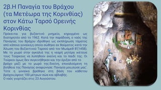 2β.Η Παναγία του Βράχου
(τα Μετέωρα της Κορινθίας)
στον Κάτω Ταρσό Ορεινής
Κορινθίας
Πρόκειται για βυζαντινό μνημείο, κηρυγμένο ως
διατηρητέο από το 1962. Κατά την παράδοση, ο ναός της
Παναγίας του Βράχου ιδρύθηκε ως εκπλήρωση τάματος
από κάποια γυναίκα,η οποία σώθηκε εκ θαύματος κατά την
Άλωση του Βυζαντινού Ταρσού από τον Μωάμεθ Β’(1458).
Με το μωρό στην αγκαλιά της η νεαρή μητέρα ικέτευε
τους Τούρκους να λυπηθούν εκείνη και το παιδί της. Οι
Τούρκοι όμως δεν συγκινήθηκαν και την έριξαν από το
βράχο μαζί με το μωρό της.Εκείνη, επικαλούμενη τη
βοήθεια της Παναγίας αναφώνησε: Παναγία μου,σώσε μας’.
Τότε η γυναίκα βρέθηκε στη βάση του κάθετου
βράχου,ύψους 100 μέτρων σώα και αβλαβής.
Ο ναός γιορτάζει στις 23 Αυγούστου.
 
