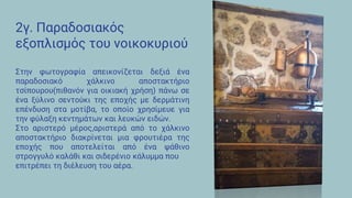 2γ. Παραδοσιακός
εξοπλισμός του νοικοκυριού
Στην φωτογραφία απεικονίζεται δεξιά ένα
παραδοσιακό χάλκινο αποστακτήριο
τσίπουρου(πιθανόν για οικιακή χρήση) πάνω σε
ένα ξύλινο σεντούκι της εποχής με δερμάτινη
επένδυση στα μοτίβα, το οποίο χρησίμευε για
την φύλαξη κεντημάτων και λευκών ειδών.
Στο αριστερό μέρος,αριστερά από το χάλκινο
αποστακτήριο διακρίνεται μια φρουτιέρα της
εποχής που αποτελείται από ένα ψάθινο
στρογγυλό καλάθι και σιδερένιο κάλυμμα που
επιτρέπει τη διέλευση του αέρα.
 