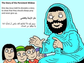The Story of the Persistent Widow
One day Jesus told his disciples a story
to show that they should always pray
and never give up.
‫القاضي‬‫و‬ ‫األرملة‬ ‫ثل‬َ
‫م‬
ْ‫ي‬َ
‫ك‬ ْ
‫م‬ُ
‫ه‬َ
‫م‬ِّ
ِ
‫ل‬َ
‫ع‬ُ
‫ي‬ِ
‫ل‬ ‫ا‬
‫ًل‬َ‫ث‬َ
‫م‬ ْ
‫م‬ُ
‫ه‬َ
‫ل‬ ‫ى‬َ
‫و‬ َ
‫ر‬َ
‫و‬
َ
‫د‬ ‫ا‬‫و‬ُّ
‫ل‬ َ
‫ص‬ُ
‫ي‬ ْ
‫أن‬ ‫ي‬ِ
‫غ‬َ
‫ب‬ْ‫ن‬َ
‫ي‬ َ
‫ف‬
‫ا‬‫ا‬
‫م‬ِ
‫ائ‬
ِ
‫ة‬ َ
‫ًل‬ َّ
‫الص‬ ِ
‫ن‬َ
‫ع‬ ‫ا‬‫و‬ُ
‫ف‬َّ
‫ق‬َ
‫و‬َ‫ت‬َ
‫ي‬ َ
‫َل‬َ
‫و‬
.
 