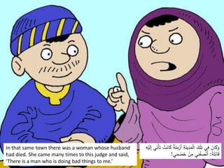 In that same town there was a woman whose husband
had died. She came many times to this judge and said,
‘There is a man who is doing bad things to me.’
َ
‫ل‬َ
‫م‬ْ
‫َر‬‫أ‬ ِ
‫ة‬َ
‫ين‬ِ
‫د‬َ
‫م‬ْ‫ل‬‫ا‬ َ
‫ك‬ْ‫ل‬ِ
‫ت‬ ‫ي‬ِ
‫ف‬ َ
‫ان‬َ
‫ك‬َ
‫و‬
ْ‫ي‬َ
‫ل‬ِ
‫إ‬ ‫ي‬ِ
‫ْت‬‫أ‬َ‫ت‬ ْ
‫ت‬َ
‫ان‬َ
‫ك‬ ٌ
‫ة‬
ِ
‫ه‬
‫ا‬
‫ة‬َ
‫ل‬ِ
‫ائ‬َ
‫ق‬
:
‫ي‬ِ
‫م‬ ْ
‫ص‬َ
‫خ‬ ْ
‫ن‬ِ
‫م‬ ‫ي‬ِ
‫ن‬ْ
‫ف‬ ِ
‫ص‬ْ‫َن‬‫أ‬
!
 