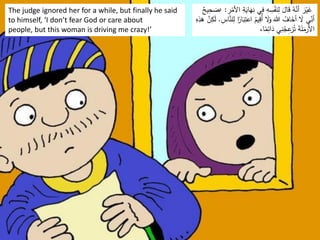The judge ignored her for a while, but finally he said
to himself, ‘I don’t fear God or care about
people, but this woman is driving me crazy!’
َ
‫ه‬ِ
‫ن‬ ‫ي‬ِ
‫ف‬ ِ
‫ه‬ ِ
‫س‬ْ
‫ف‬َ
‫ن‬ِ
‫ل‬ َ
‫ال‬َ
‫ق‬ ُ
‫ه‬َّ
‫أن‬ َ
‫ر‬ْ‫ي‬َ
‫غ‬
ِ
‫ر‬ْ
‫األم‬ ِ
‫ة‬َ
‫اي‬
:
‹
ٌ
‫يح‬ِ
‫ح‬ َ
‫ص‬
َ
‫ب‬ِ
‫اعت‬ ُ
‫يم‬ِ
‫ُق‬‫أ‬ َ
‫َل‬َ
‫و‬ َ‫هللا‬ ُ
‫اف‬َ
‫أخ‬ َ
‫َل‬ ‫ي‬ِّ
ِ
‫أن‬
ِ
‫اس‬َّ
‫لن‬ِ
‫ل‬ ‫ا‬‫ا‬
‫ار‬
.
َ
‫ه‬ َّ
‫ن‬ِ
‫ك‬َ
‫ل‬
ِ
‫ه‬ِ
‫ذ‬
،‫ا‬‫ا‬
‫م‬ِ
‫ائ‬َ
‫د‬ ‫ي‬ِ
‫ن‬ُ
‫ج‬ِ
‫ع‬
‫ز‬ُ‫ت‬ َ
‫ة‬َ
‫ل‬َ
‫األرم‬
 