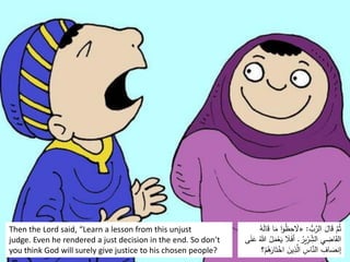 Then the Lord said, “Learn a lesson from this unjust
judge. Even he rendered a just decision in the end. So don’t
you think God will surely give justice to his chosen people?
ُّ
‫ب‬َّ
‫الر‬ َ
‫ال‬َ
‫ق‬ َّ
‫م‬ُ‫ث‬
:
«
َ
‫م‬ ‫ا‬‫و‬ُ
‫ظ‬ِ
‫ح‬ َ
‫َل‬
ُ
‫ه‬َ
‫ل‬‫ا‬َ
‫ق‬ ‫ا‬
ُ
‫ير‬ِّ
ِ
‫ر‬ ِِّ
‫الش‬ ‫ي‬ ِ
‫اض‬َ
‫ق‬‫ال‬
.
َ
‫ي‬ َ
‫ًل‬َ
‫ف‬‫أ‬
‫ى‬َ
‫ل‬َ
‫ع‬ ُ‫هللا‬ ُ
‫ل‬َ
‫م‬ْ
‫ع‬
َ‫ت‬ْ
‫اخ‬ َ
‫ين‬ِ
‫ذ‬َّ
‫ال‬ ِ
‫اس‬َّ
‫الن‬ ِ
‫اف‬ َ
‫إنص‬
ْ
‫م‬ُ
‫ه‬َ
‫ار‬
 