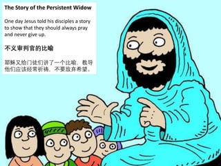 The Story of the Persistent Widow
One day Jesus told his disciples a story
to show that they should always pray
and never give up.
不义审判官的比喻
耶稣又给门徒们讲了一个比喻，教导
他们应该经常祈祷，不要放弃希望。
 