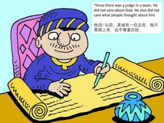 “Once there was a judge in a town. He
did not care about God. He also did not
care what people thought about him.
他说∶“从前，某城有一位法官，他不
畏惧上帝，也不尊重百姓。
 