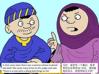 In that same town there was a woman whose husband
had died. She came many times to this judge and said,
‘There is a man who is doing bad things to me.’
当时，城里有一个寡妇，她常
常到法官那里说∶‘法官，请制裁
我的对头，给我伸张正义吧！’
 