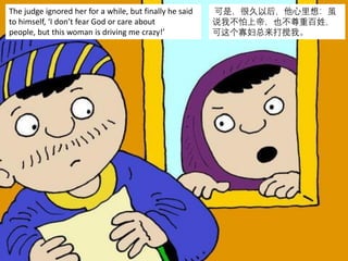 The judge ignored her for a while, but finally he said
to himself, ‘I don’t fear God or care about
people, but this woman is driving me crazy!’
可是，很久以后，他心里想：虽
说我不怕上帝，也不尊重百姓，
可这个寡妇总来打搅我。
 