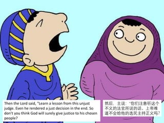 Then the Lord said, “Learn a lesson from this unjust
judge. Even he rendered a just decision in the end. So
don’t you think God will surely give justice to his chosen
people?
然后，主说：“你们注意听这个
不义的法官所说的话。上帝难
道不会给他的选民主持正义吗？
 