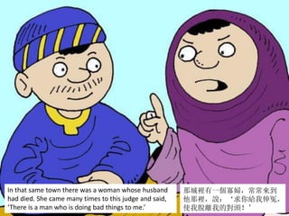 In that same town there was a woman whose husband
had died. She came many times to this judge and said,
‘There is a man who is doing bad things to me.’
那城裡有一個寡婦，常常來到
他那裡，說：‘求你給我伸冤，
使我脫離我的對頭！’
 