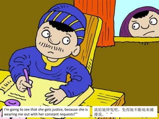 I’m going to see that she gets justice, because she is
wearing me out with her constant requests!’”
就給她伸冤吧，免得她不斷地來纏
擾我。’”
 