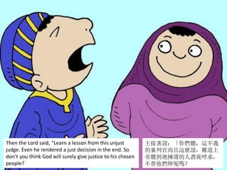 Then the Lord said, “Learn a lesson from this unjust
judge. Even he rendered a just decision in the end. So
don’t you think God will surely give justice to his chosen
people?
主接著說：「你們聽，這不義
的審判官尚且這麼說，難道上
帝聽到祂揀選的人晝夜呼求，
不替他們伸冤嗎？
 