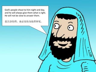 God’s people shout to him night and day,
and he will always give them what is right.
He will not be slow to answer them.
我告訴你們，祂必很快為他們伸冤。
 