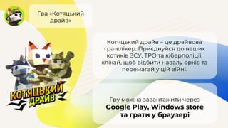Гра «Котяцький
драйв»
Котяцький драйв – це драйвова
гра-клікер. Приєднуйся до наших
котиків ЗСУ, ТРО та кіберполіції,
клікай, щоб відбити навалу орків та
перемагай у цій війні.
Гру можна завантажити через
Google Play, Windows store
та грати у браузері
 