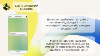 БОТ «НАРОДНИЙ
МЕСНИК»
Виявили техніку окупанта, його
поплічників, підозрілі мітки,
нерозірвані снаряди або випадки
мародерства?
Маєте камери зовнішнього
відеоспостереження локацій, де,
ймовірно, перебувають окупанти?
Поділіться з правоохоронцями
 