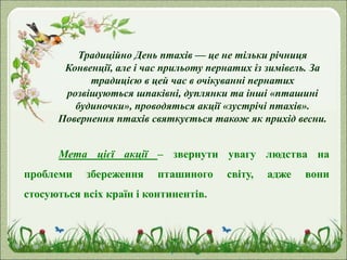 Традиційно День птахів — це не тільки річниця
Конвенції, але і час прильоту пернатих із зимівель. За
традицією в цей час в очікуванні пернатих
розвішуються шпаківні, дуплянки та інші «пташині
будиночки», проводяться акції «зустрічі птахів».
Повернення птахів святкується також як прихід весни.
Мета цієї акції – звернути увагу людства на
проблеми збереження пташиного світу, адже вони
стосуються всіх країн і континентів.
 