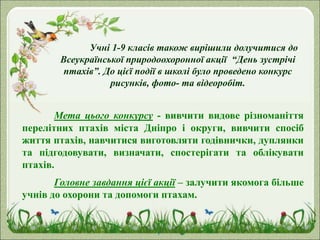Учні 1-9 класів також вирішили долучитися до
Всеукраїнської природоохоронної акції “День зустрічі
птахів”. До цієї події в школі було проведено конкурс
рисунків, фото- та відеоробіт.
Мета цього конкурсу - вивчити видове різноманіття
перелітних птахів міста Дніпро і округи, вивчити спосіб
життя птахів, навчитися виготовляти годівнички, дуплянки
та підгодовувати, визначати, спостерігати та облікувати
птахів.
Головне завдання цієї акції – залучити якомога більше
учнів до охорони та допомоги птахам.
 
