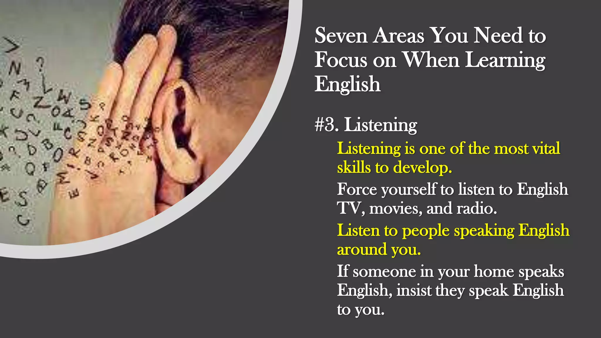 Seven Areas You Need to
Focus on When Learning
English
#3. Listening
Listening is one of the most vital
skills to develop.
Force yourself to listen to English
TV, movies, and radio.
Listen to people speaking English
around you.
If someone in your home speaks
English, insist they speak English
to you.
 